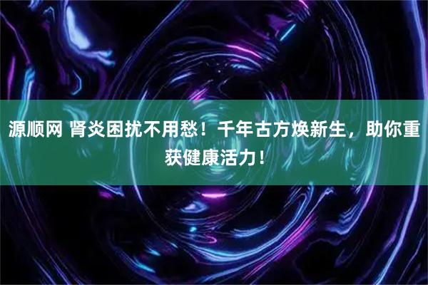 源顺网 肾炎困扰不用愁！千年古方焕新生，助你重获健康活力！