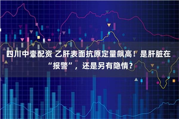 四川中壹配资 乙肝表面抗原定量飙高！是肝脏在 “报警”，还是另有隐情？