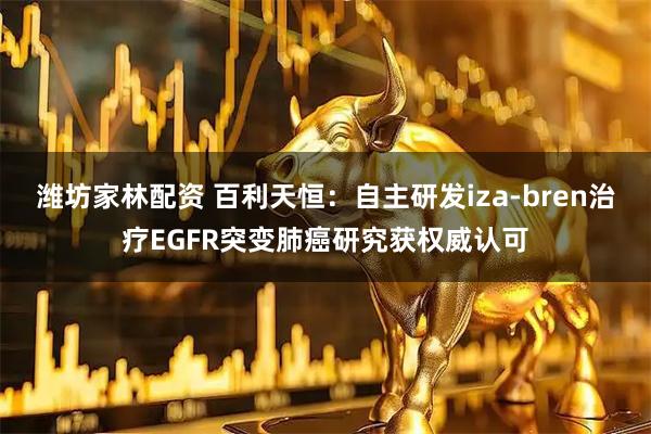 潍坊家林配资 百利天恒：自主研发iza-bren治疗EGFR突变肺癌研究获权威认可