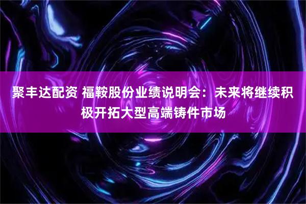 聚丰达配资 福鞍股份业绩说明会：未来将继续积极开拓大型高端铸件市场