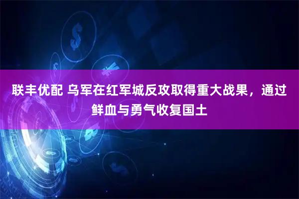 联丰优配 乌军在红军城反攻取得重大战果，通过鲜血与勇气收复国土