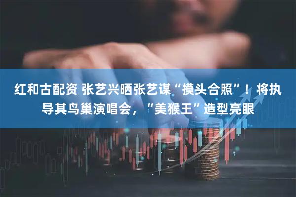 红和古配资 张艺兴晒张艺谋“摸头合照”！将执导其鸟巢演唱会，“美猴王”造型亮眼