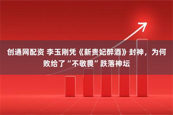 创通网配资 李玉刚凭《新贵妃醉酒》封神，为何败给了“不敬畏”跌落神坛