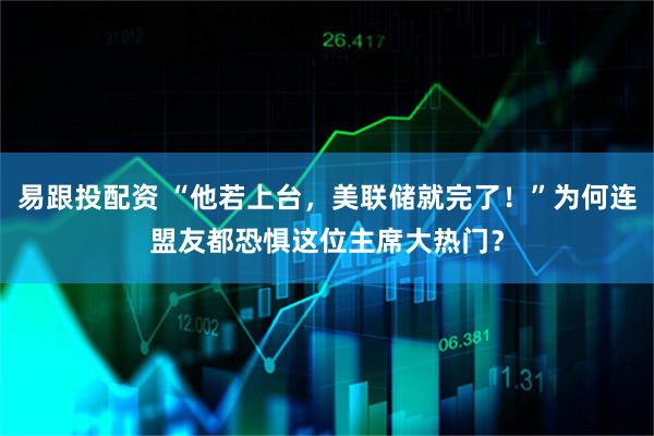 易跟投配资 “他若上台，美联储就完了！”为何连盟友都恐惧这位主席大热门？