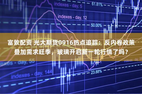 富敦配资 光大期货0916热点追踪：反内卷政策叠加需求旺季，玻璃开启新一轮行情了吗？