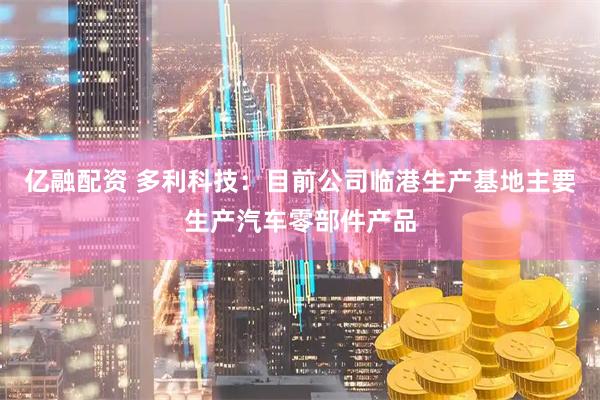亿融配资 多利科技：目前公司临港生产基地主要生产汽车零部件产品