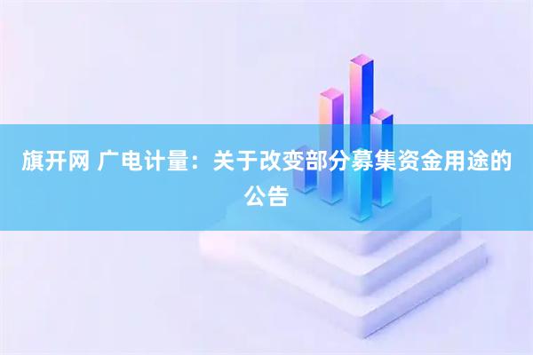 旗开网 广电计量：关于改变部分募集资金用途的公告