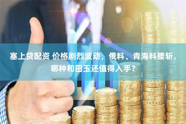 塞上贷配资 价格剧烈波动，俄料、青海料腰斩，哪种和田玉还值得入手？