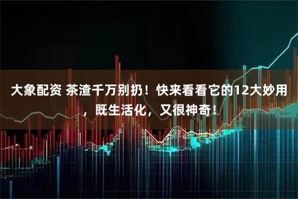 大象配资 茶渣千万别扔！快来看看它的12大妙用，既生活化，又很神奇！