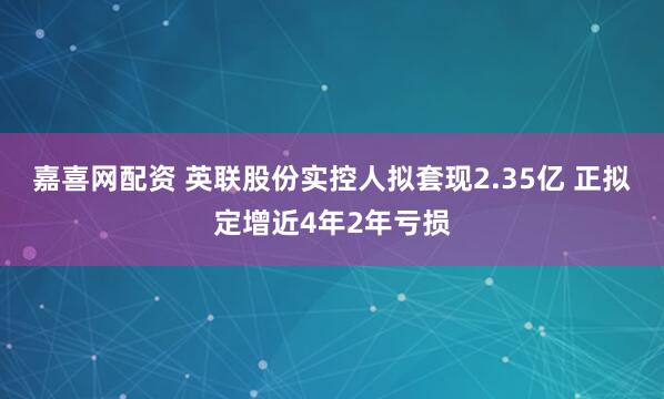 嘉喜网配资 英联股份实控人拟套现2.35亿 正拟定增近4年2年亏损