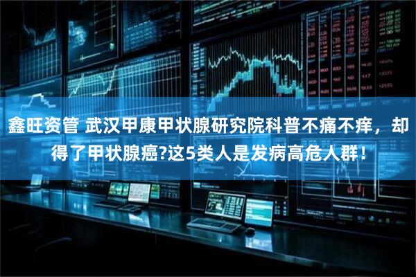 鑫旺资管 武汉甲康甲状腺研究院科普不痛不痒，却得了甲状腺癌?这5类人是发病高危人群！