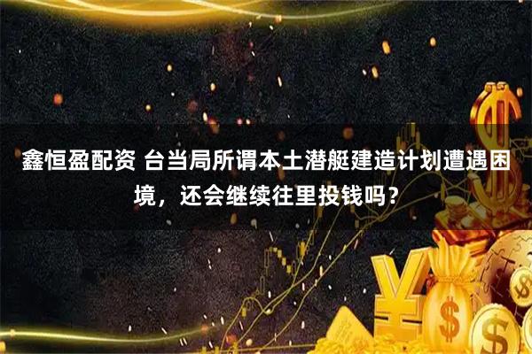 鑫恒盈配资 台当局所谓本土潜艇建造计划遭遇困境，还会继续往里投钱吗？