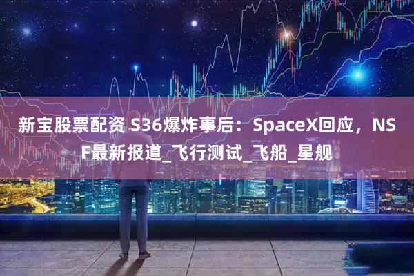 新宝股票配资 S36爆炸事后：SpaceX回应，NSF最新报道_飞行测试_飞船_星舰