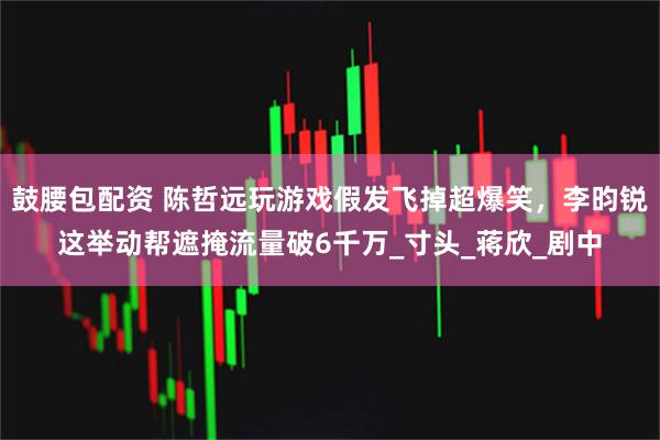 鼓腰包配资 陈哲远玩游戏假发飞掉超爆笑，李昀锐这举动帮遮掩流量破6千万_寸头_蒋欣_剧中