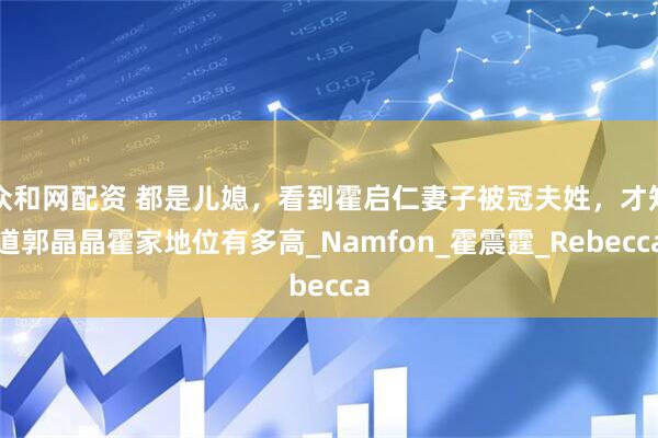 众和网配资 都是儿媳，看到霍启仁妻子被冠夫姓，才知道郭晶晶霍家地位有多高_Namfon_霍震霆_Rebecca