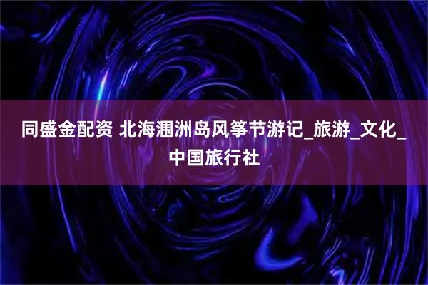 同盛金配资 北海涠洲岛风筝节游记_旅游_文化_中国旅行社