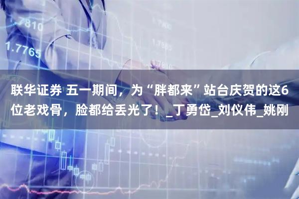 联华证券 五一期间，为“胖都来”站台庆贺的这6位老戏骨，脸都给丢光了！_丁勇岱_刘仪伟_姚刚