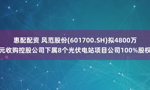 惠配配资 风范股份(601700.SH)拟4800万元收购控股公司下属8个光伏电站项目公司100%股权
