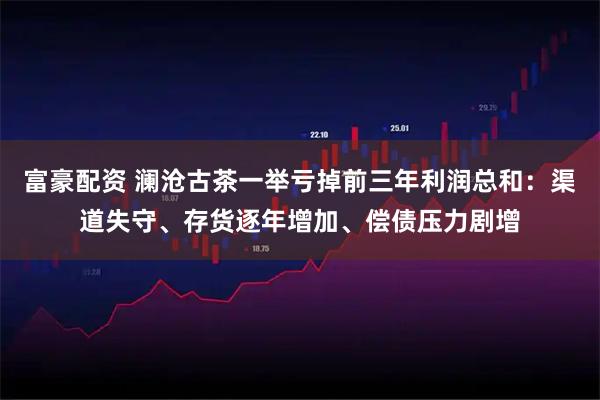 富豪配资 澜沧古茶一举亏掉前三年利润总和:渠道失守、存货逐年增加、偿债压力剧增