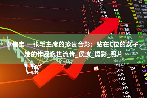 卓信宝 一张毛主席的珍贵合影：站在C位的女子，她的作品永世流传_侯波_摄影_照片