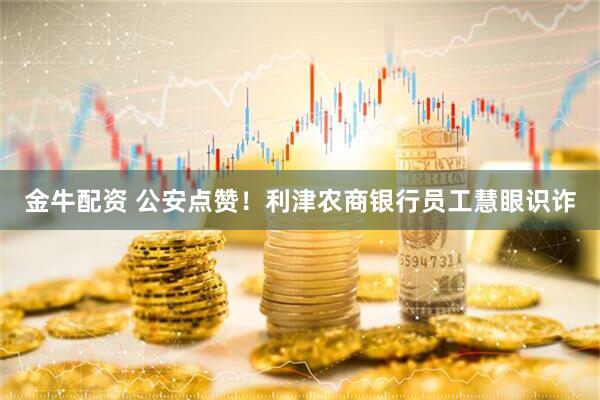 金牛配资 公安点赞！利津农商银行员工慧眼识诈