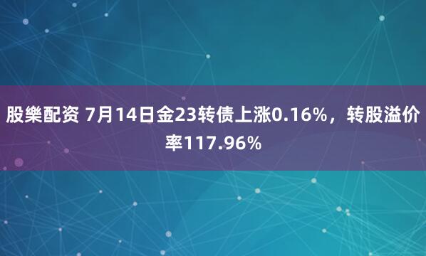 股樂配资 7月14日金23转债上涨0.16%,转股溢价率117.96%
