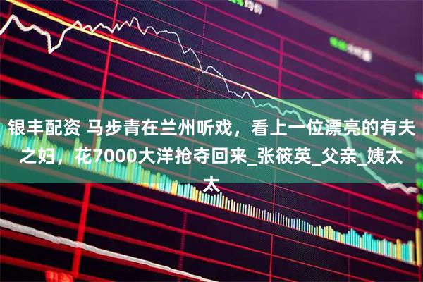 银丰配资 马步青在兰州听戏，看上一位漂亮的有夫之妇，花7000大洋抢夺回来_张筱英_父亲_姨太