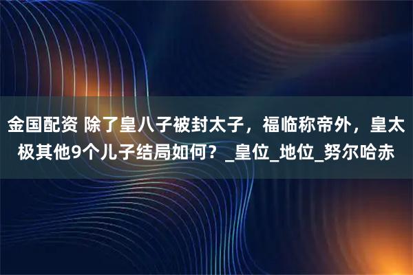 金国配资 除了皇八子被封太子,福临称帝外,皇太极其他9个儿子结局如何?_皇位_地位_努尔哈赤