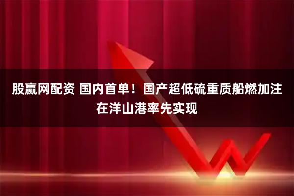 股赢网配资 国内首单!国产超低硫重质船燃加注在洋山港率先实现