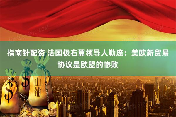 指南针配资 法国极右翼领导人勒庞：美欧新贸易协议是欧盟的惨败