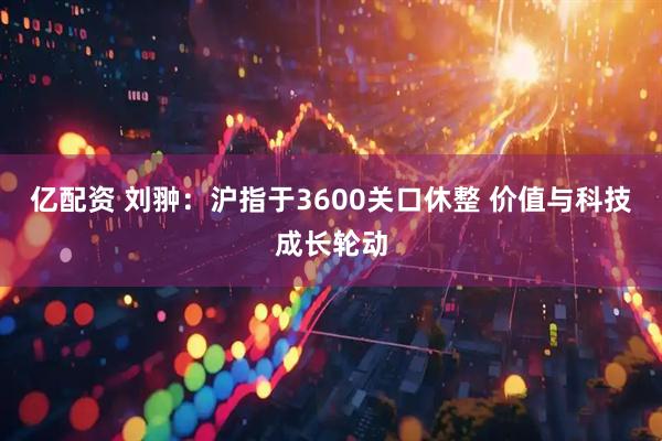 亿配资 刘翀：沪指于3600关口休整 价值与科技成长轮动
