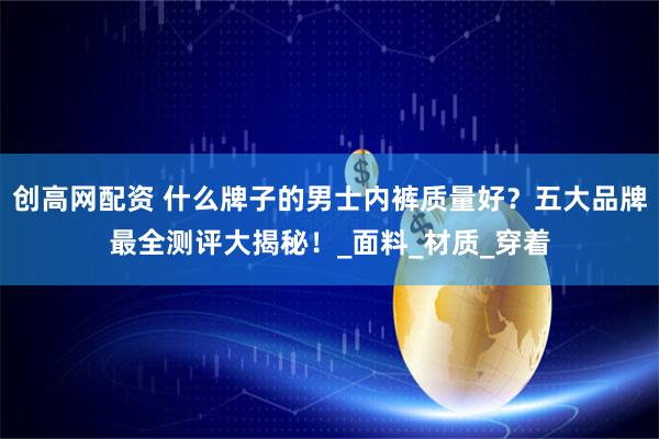 创高网配资 什么牌子的男士内裤质量好？五大品牌最全测评大揭秘！_面料_材质_穿着