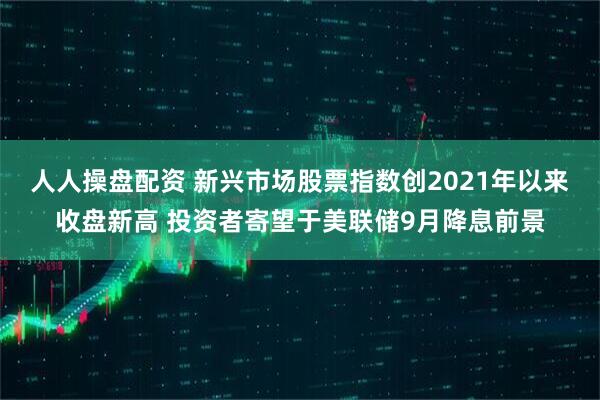 人人操盘配资 新兴市场股票指数创2021年以来收盘新高 投资者寄望于美联储9月降息前景