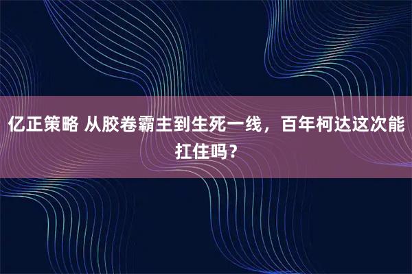 亿正策略 从胶卷霸主到生死一线，百年柯达这次能扛住吗？