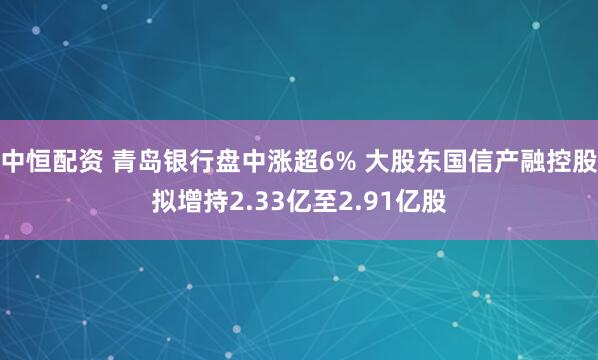 中恒配资 青岛银行盘中涨超6% 大股东国信产融控股拟增持2.33亿至2.91亿股