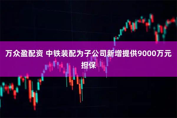 万众盈配资 中铁装配为子公司新增提供9000万元担保