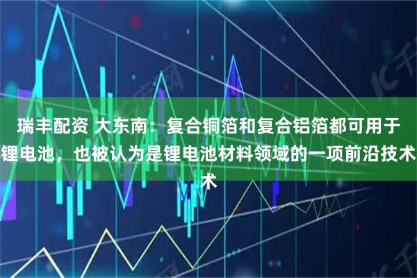 瑞丰配资 大东南：复合铜箔和复合铝箔都可用于锂电池，也被认为是锂电池材料领域的一项前沿技术