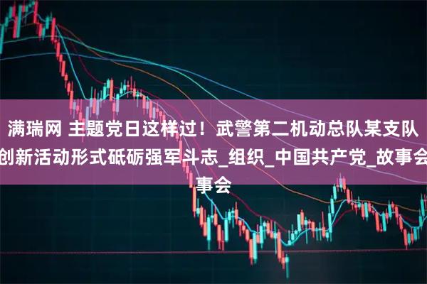 满瑞网 主题党日这样过！武警第二机动总队某支队创新活动形式砥砺强军斗志_组织_中国共产党_故事会