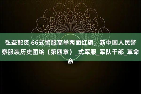 弘益配资 66式警服高举两面红旗，新中国人民警察服装历史图绘（第四章）_式军服_军队干部_革命