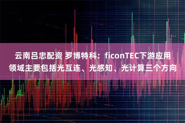 云南吕忠配资 罗博特科:ficonTEC下游应用领域主要包括光互连、光感知、光计算三个方向