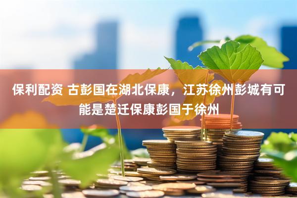 保利配资 古彭国在湖北保康，江苏徐州彭城有可能是楚迁保康彭国于徐州