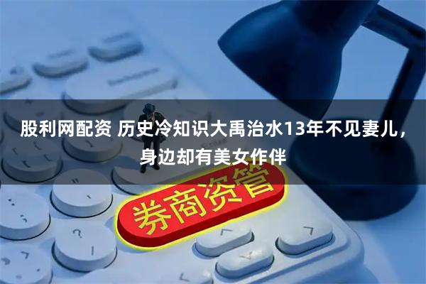 股利网配资 历史冷知识大禹治水13年不见妻儿，身边却有美女作伴
