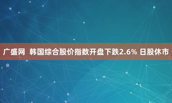 广盛网  韩国综合股价指数开盘下跌2.6% 日股休市
